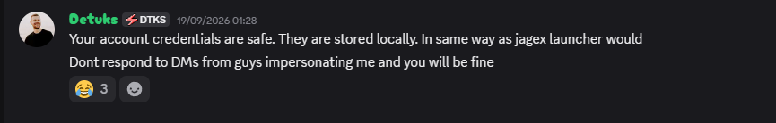 Detuks (DTKS) on 19/09/2026: Your account credentials are safe. They are stored locally. In same way as jagex launcher would. Dont respond to DMs from guys impersonating me and you will be fine